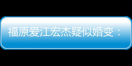 疑似爱江两人准备隔宏杰婚变阂很福原分居深
