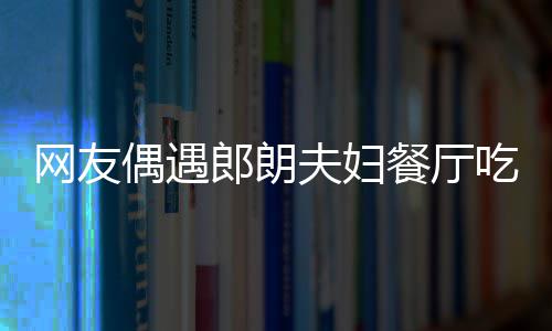 网友娜对耶好 吉镜比亲和郎朗餐厅吃饭偶遇夫妇