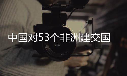 对5建交举措面实中国3个国全关税非洲施零生效