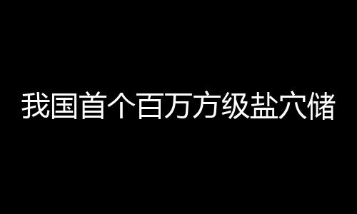 我国南平盐穴顶山投产在河百万项目储氢方级首个