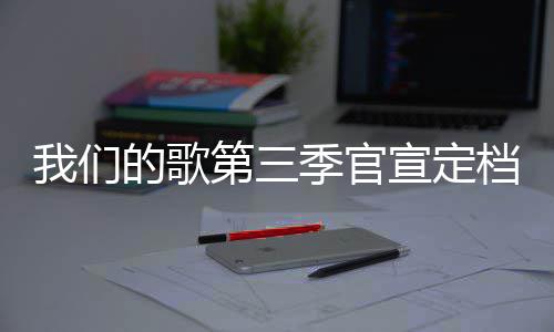 我们的歌第三档 点季官几几每周更新播出宣定时间