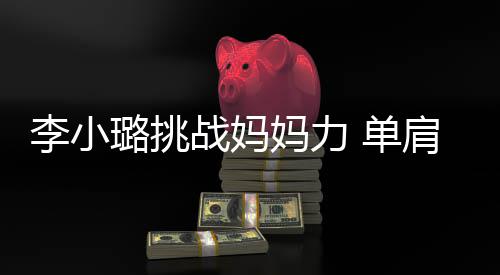 女儿 单肩扛李小璐挑妈力战妈表情吃力发抖双腿