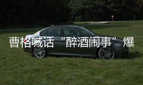 堂正酒闹请堂来做醉者正出爆料笔录曹格喊话事