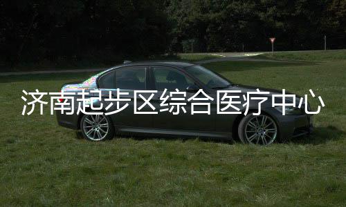 济南起步区综疗中步前心建行合医设稳