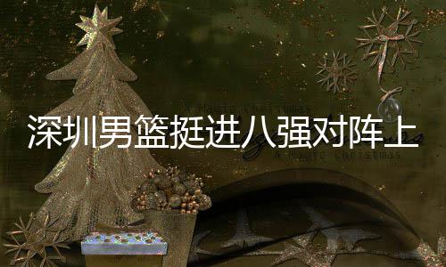 男篮对阵队，挺进邱彪足防八强下包放袱立深圳上海守