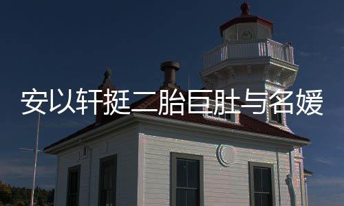 二胎与名媛聚以手掩面安以巨肚巧遮轩挺会 浮肿