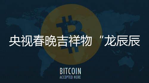 物央视吉祥取意器龙辰亮相之重国春晚辰