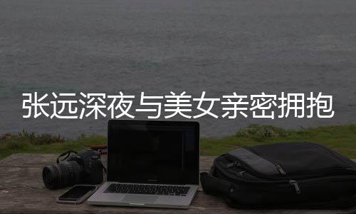 女亲与美友聚密拥张远工作抱 人员称只会深夜是朋