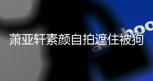 纹抢拍遮颜自镜 脸住被狗咬过的萧亚轩素伤口上皱